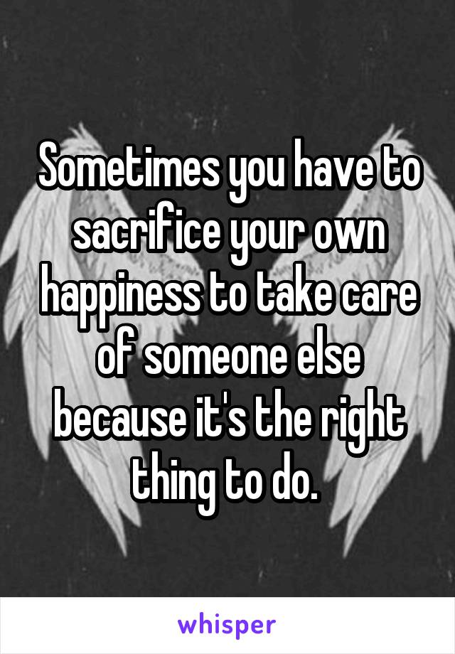 Sometimes you have to sacrifice your own happiness to take care of someone else because it's the right thing to do. 