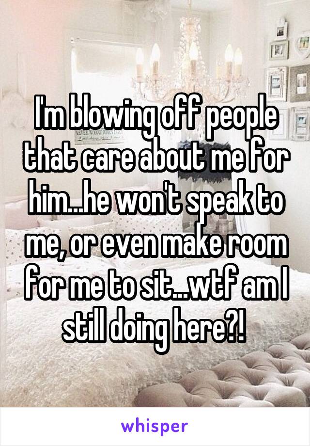 I'm blowing off people that care about me for him...he won't speak to me, or even make room for me to sit...wtf am I still doing here?! 