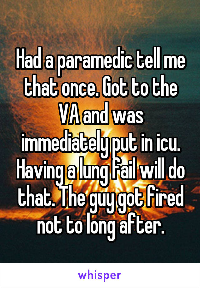 Had a paramedic tell me that once. Got to the VA and was immediately put in icu. Having a lung fail will do that. The guy got fired not to long after.