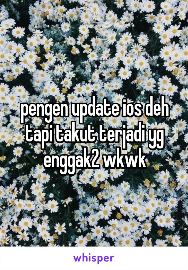 pengen update ios deh tapi takut terjadi yg enggak2 wkwk