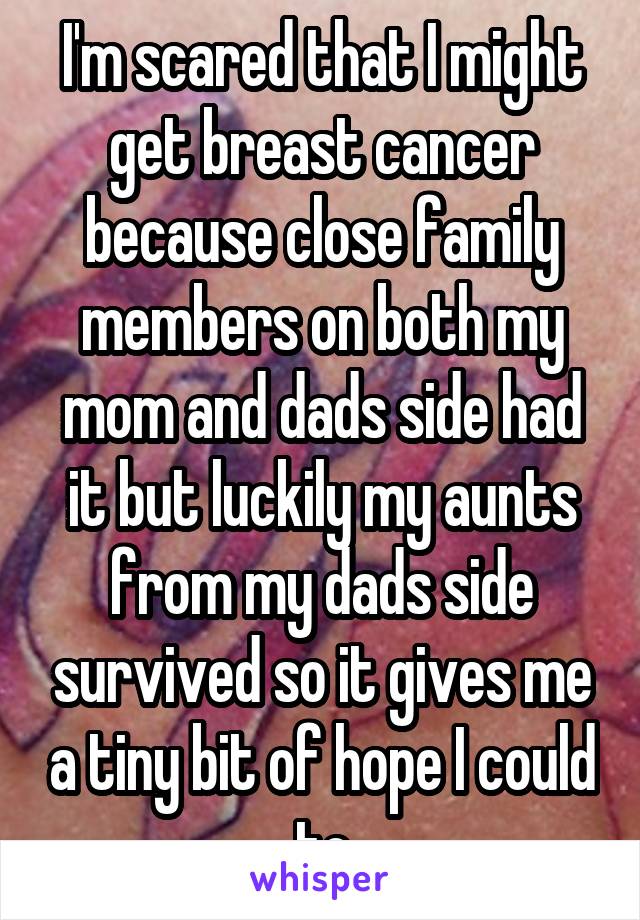 I'm scared that I might get breast cancer because close family members on both my mom and dads side had it but luckily my aunts from my dads side survived so it gives me a tiny bit of hope I could to