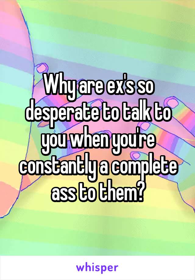 Why are ex's so desperate to talk to you when you're constantly a complete ass to them?