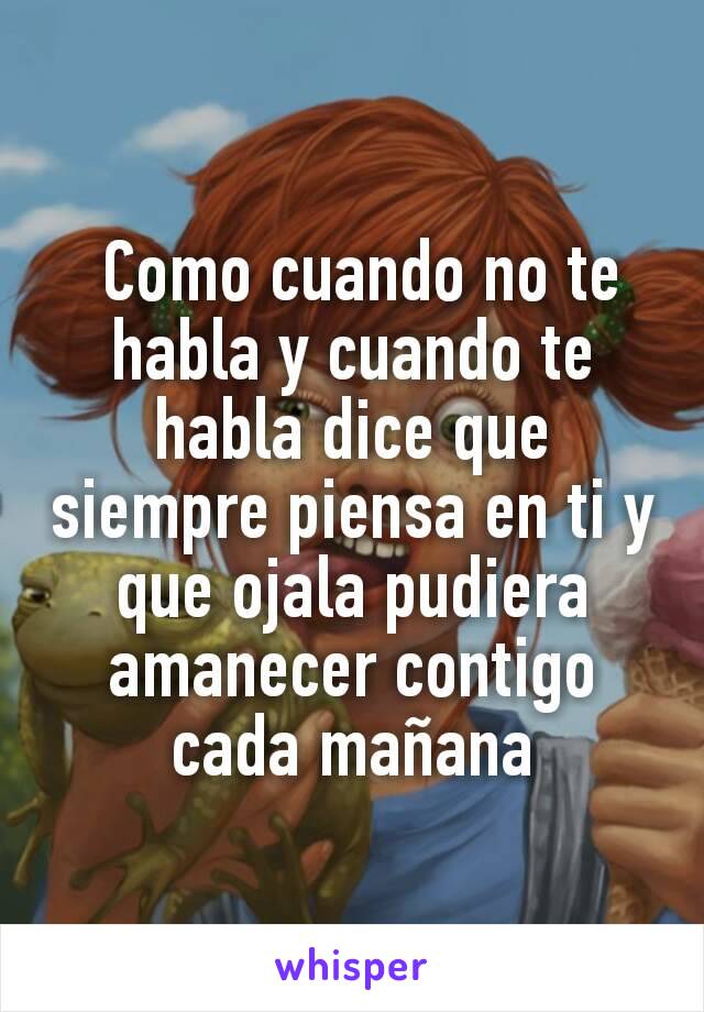  Como cuando no te habla y cuando te habla dice que siempre piensa en ti y que ojala pudiera amanecer contigo cada mañana