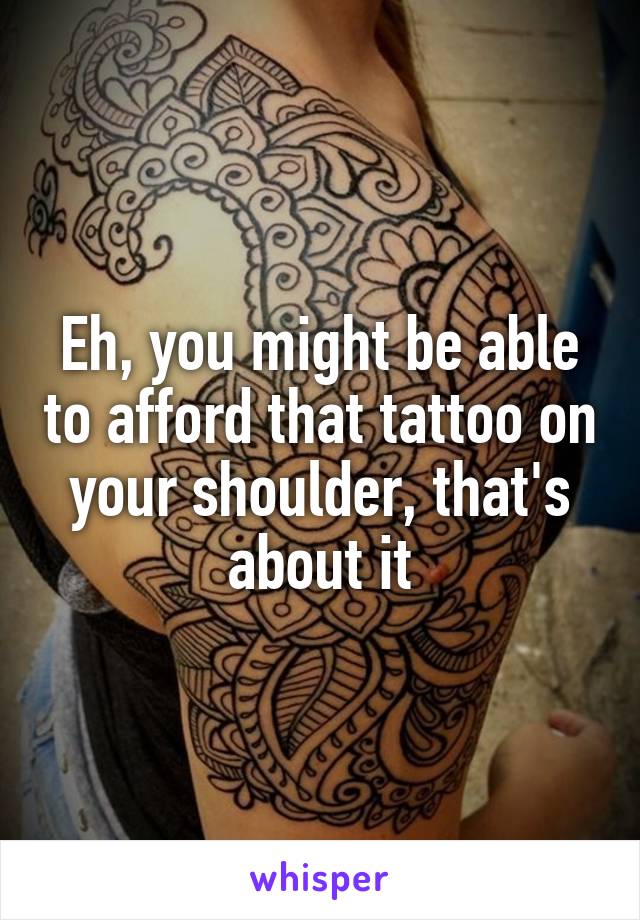 Eh, you might be able to afford that tattoo on your shoulder, that's about it