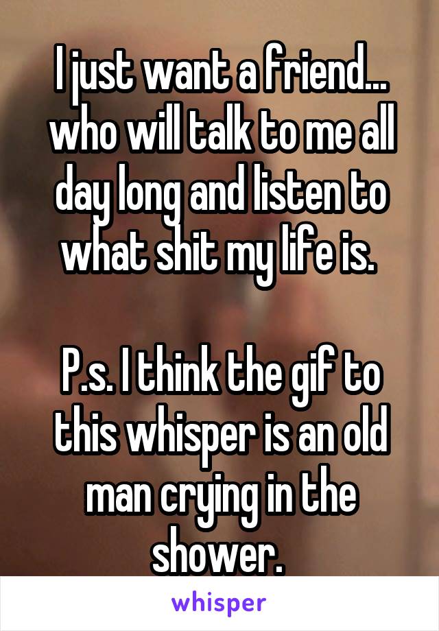 I just want a friend... who will talk to me all day long and listen to what shit my life is. 

P.s. I think the gif to this whisper is an old man crying in the shower. 