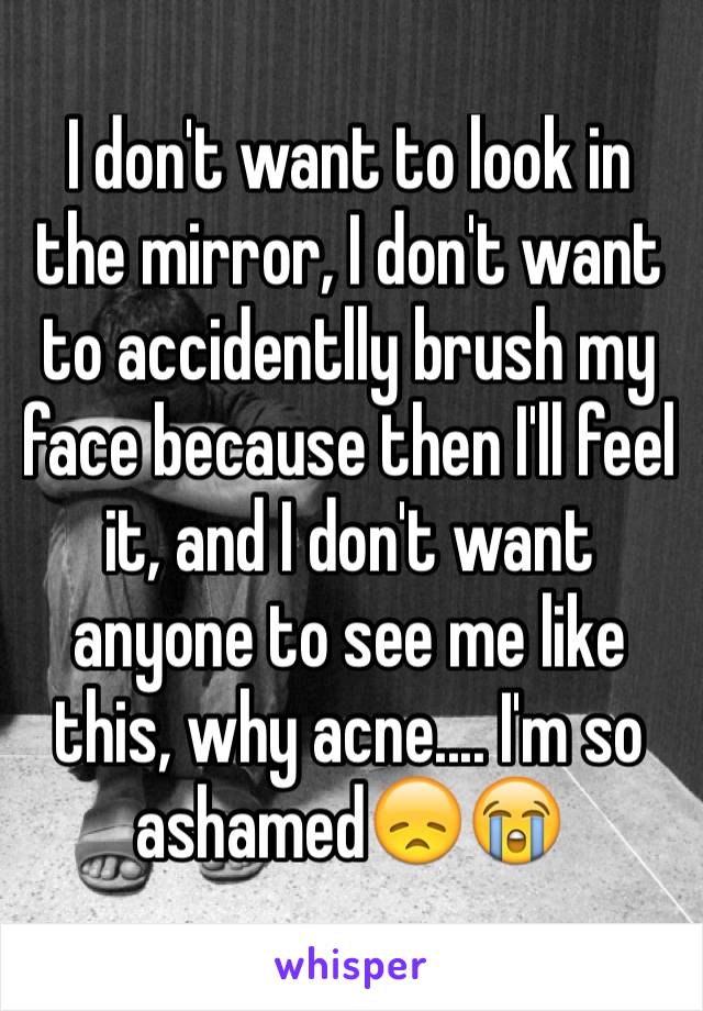 I don't want to look in the mirror, I don't want to accidentlly brush my face because then I'll feel it, and I don't want anyone to see me like this, why acne.... I'm so ashamed😞😭