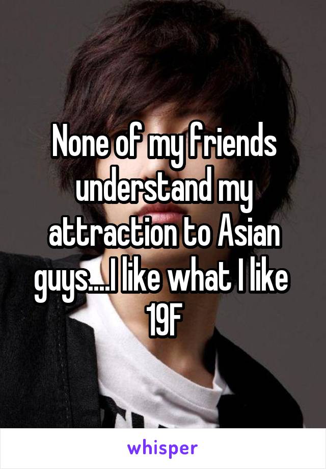 None of my friends understand my attraction to Asian guys....I like what I like 
19F