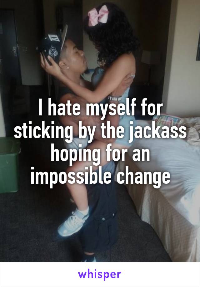 I hate myself for sticking by the jackass hoping for an impossible change