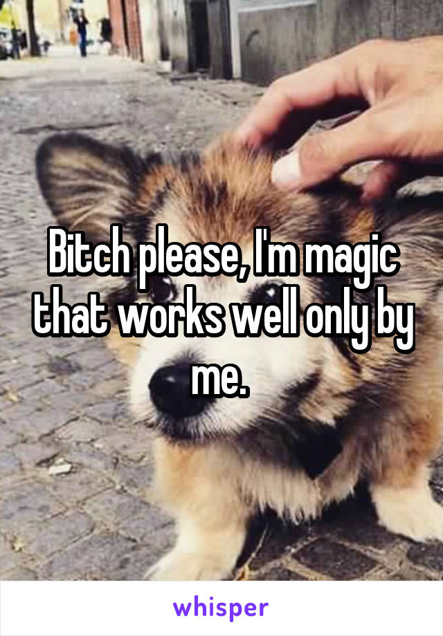 Bitch please, I'm magic that works well only by me. 