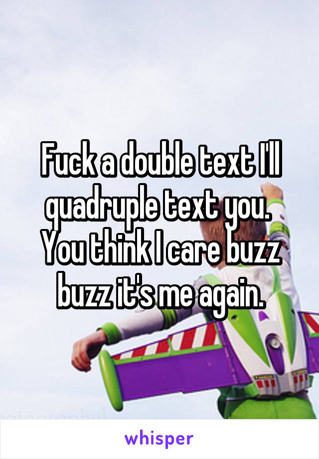 Fuck a double text I'll quadruple text you. 
You think I care buzz buzz it's me again.