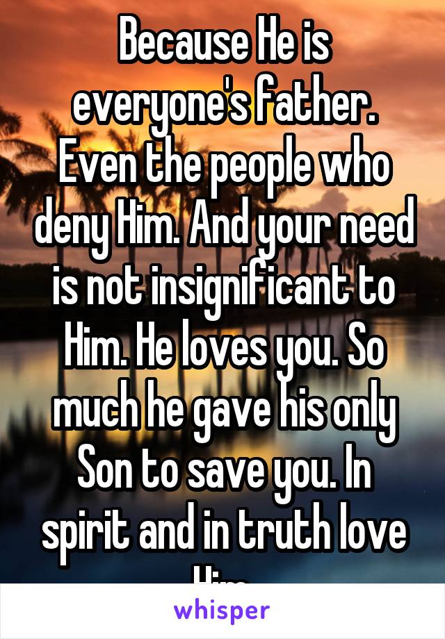 Because He is everyone's father. Even the people who deny Him. And your need is not insignificant to Him. He loves you. So much he gave his only Son to save you. In spirit and in truth love Him.