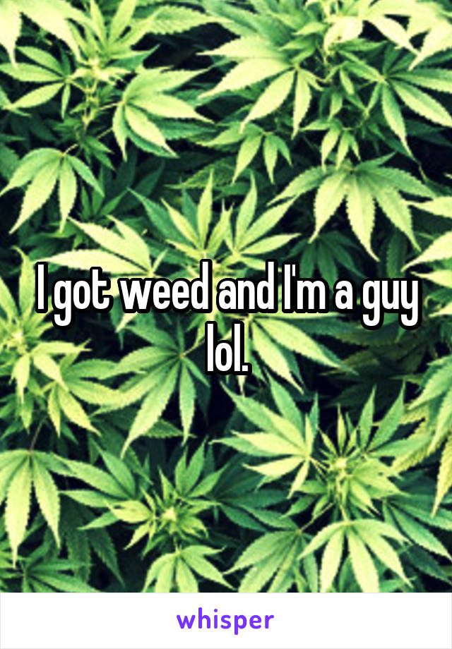 I got weed and I'm a guy lol.