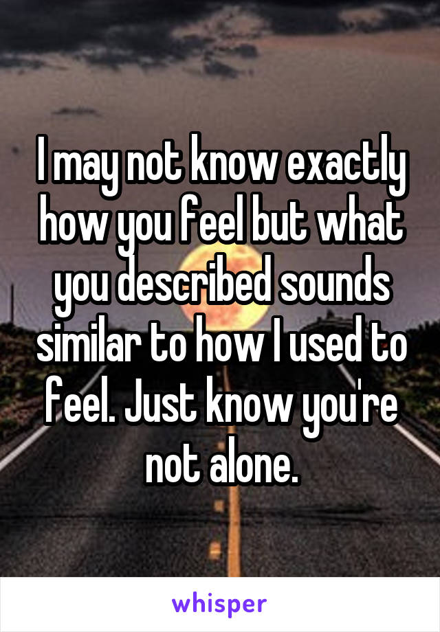 I may not know exactly how you feel but what you described sounds similar to how I used to feel. Just know you're not alone.