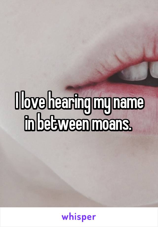 I love hearing my name in between moans. 