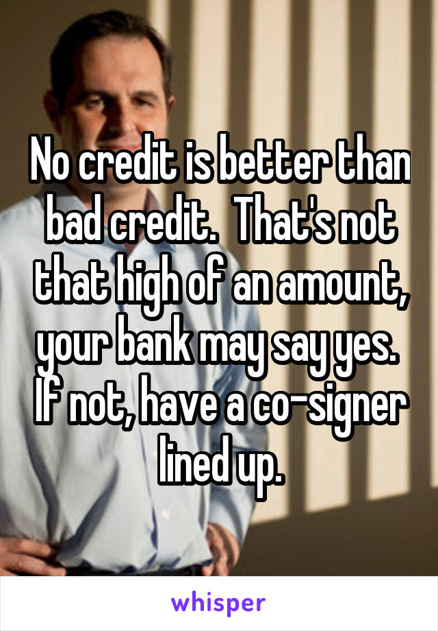 No credit is better than bad credit.  That's not that high of an amount, your bank may say yes.  If not, have a co-signer lined up.
