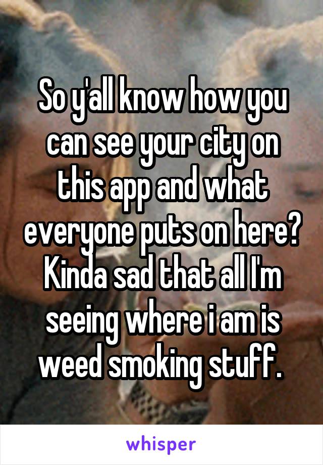 So y'all know how you can see your city on this app and what everyone puts on here? Kinda sad that all I'm seeing where i am is weed smoking stuff. 