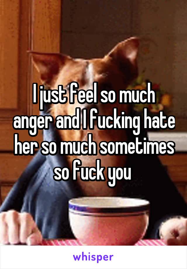 I just feel so much anger and I fucking hate her so much sometimes so fuck you 