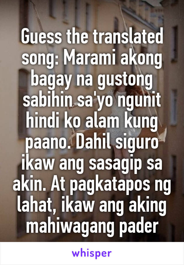 Guess the translated song: Marami akong bagay na gustong sabihin sa'yo ngunit hindi ko alam kung paano. Dahil siguro ikaw ang sasagip sa akin. At pagkatapos ng lahat, ikaw ang aking mahiwagang pader