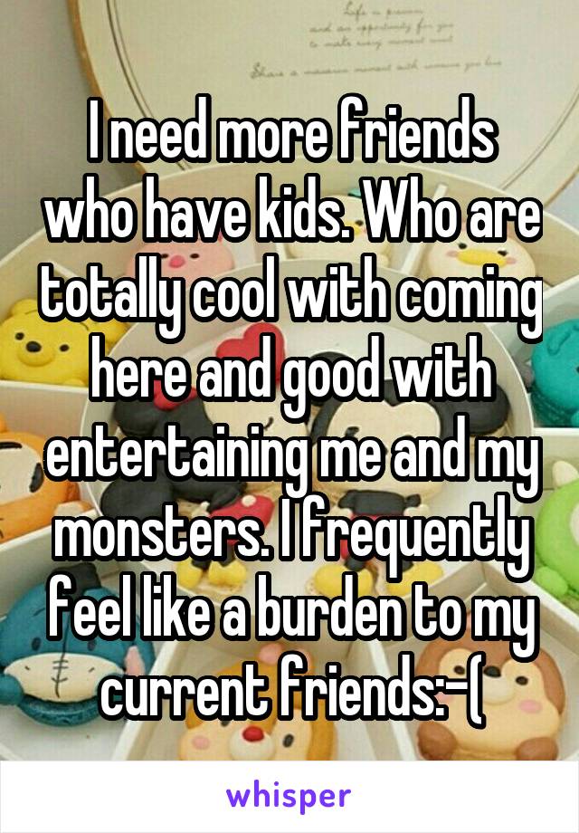 I need more friends who have kids. Who are totally cool with coming here and good with entertaining me and my monsters. I frequently feel like a burden to my current friends:-(