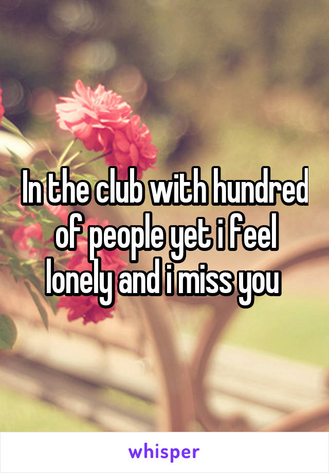 In the club with hundred of people yet i feel lonely and i miss you 