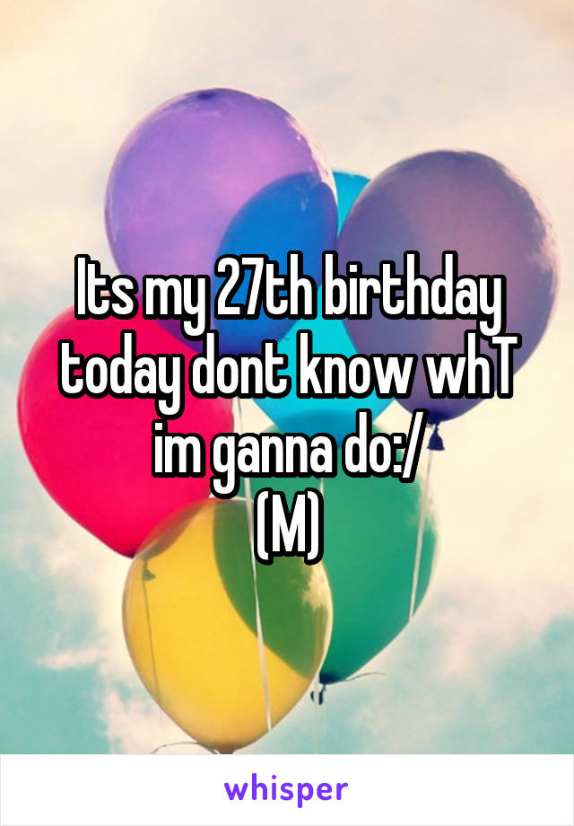 Its my 27th birthday today dont know whT im ganna do:/
(M)