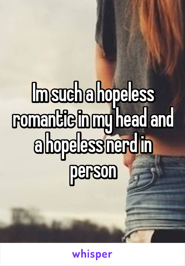 Im such a hopeless romantic in my head and a hopeless nerd in person