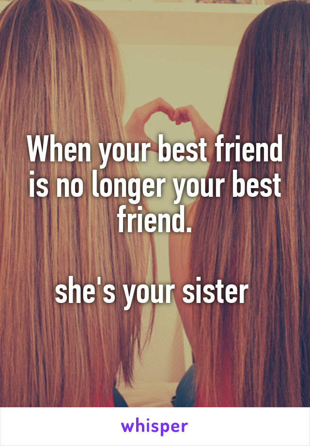 When your best friend is no longer your best friend.

she's your sister 