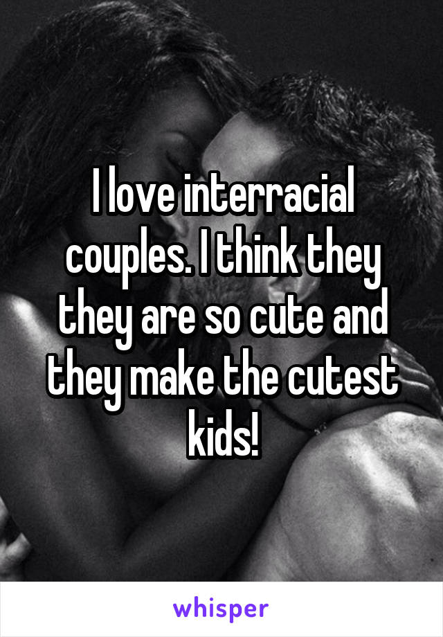 I love interracial couples. I think they they are so cute and they make the cutest kids!