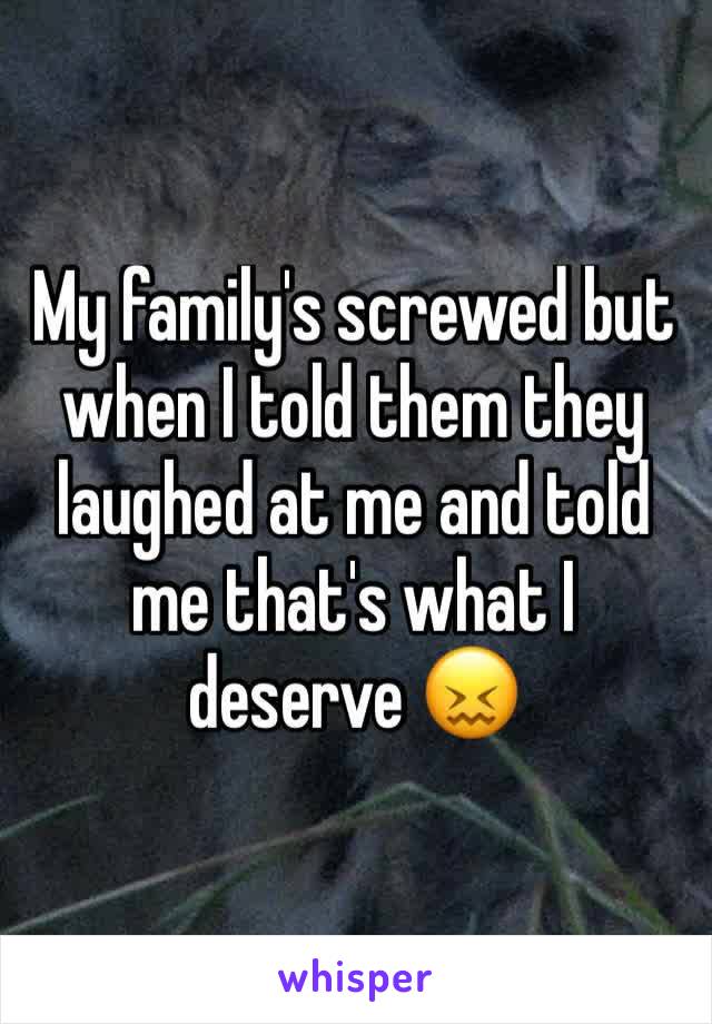 My family's screwed but when I told them they laughed at me and told me that's what I deserve 😖