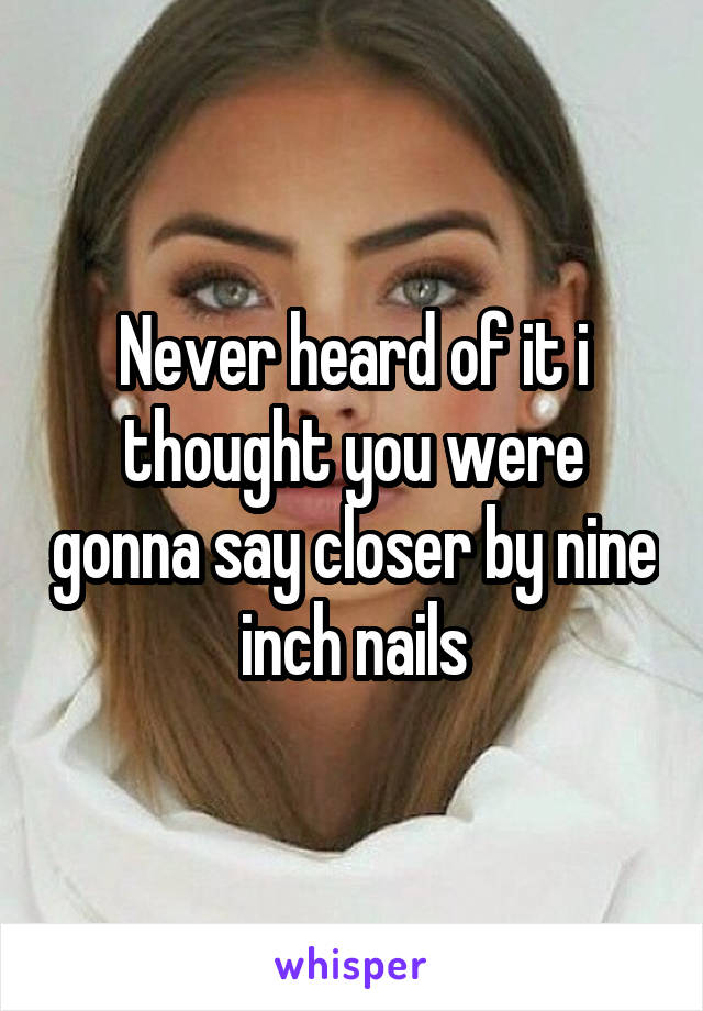 Never heard of it i thought you were gonna say closer by nine inch nails
