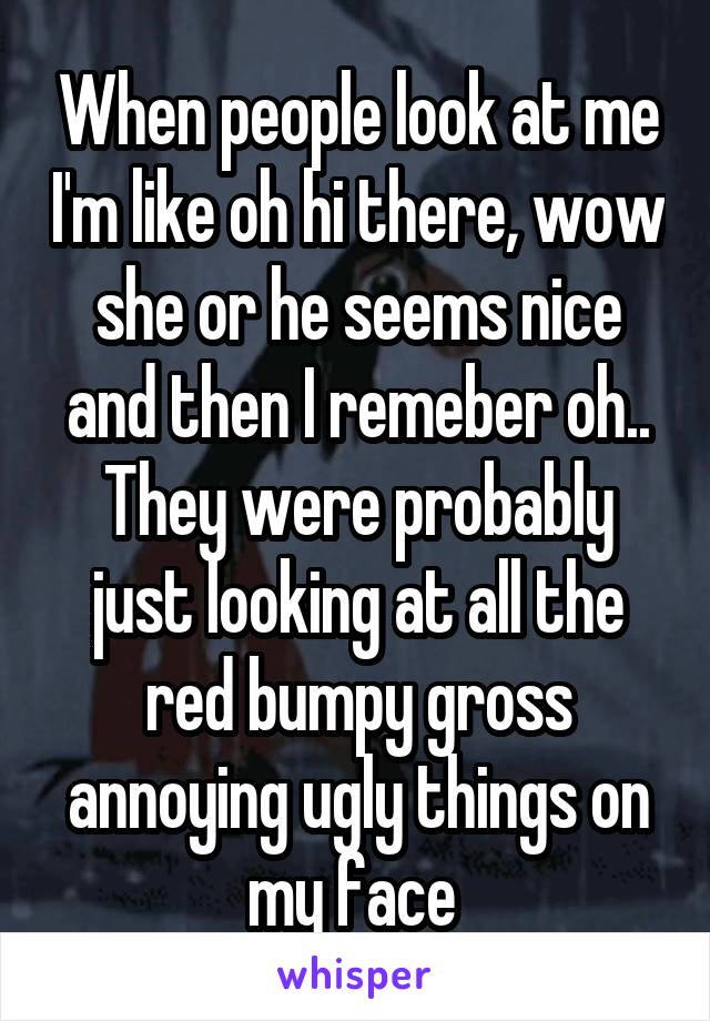 When people look at me I'm like oh hi there, wow she or he seems nice and then I remeber oh.. They were probably just looking at all the red bumpy gross annoying ugly things on my face 