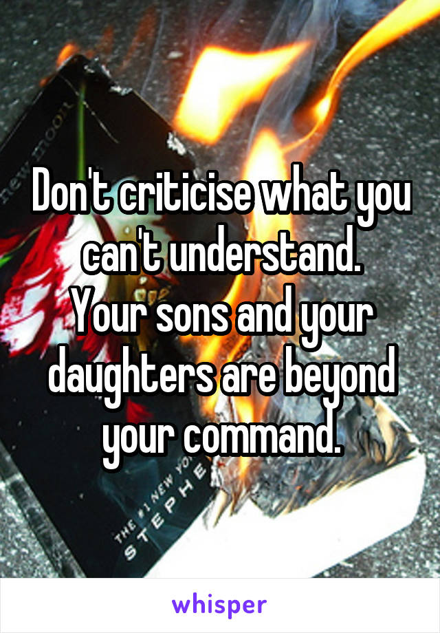 Don't criticise what you can't understand.
Your sons and your daughters are beyond your command.