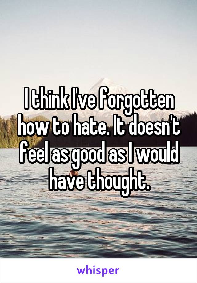 I think I've forgotten how to hate. It doesn't feel as good as I would have thought.