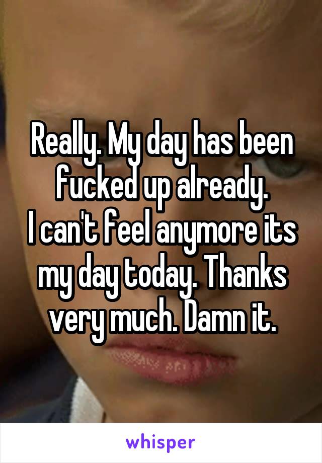 Really. My day has been fucked up already.
I can't feel anymore its my day today. Thanks very much. Damn it.