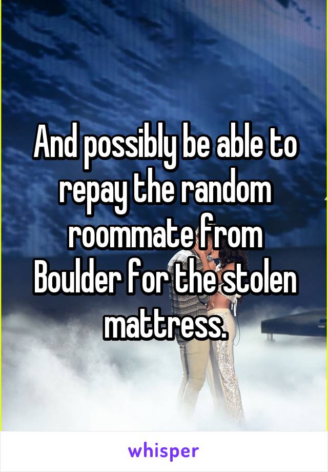 And possibly be able to repay the random roommate from Boulder for the stolen mattress.