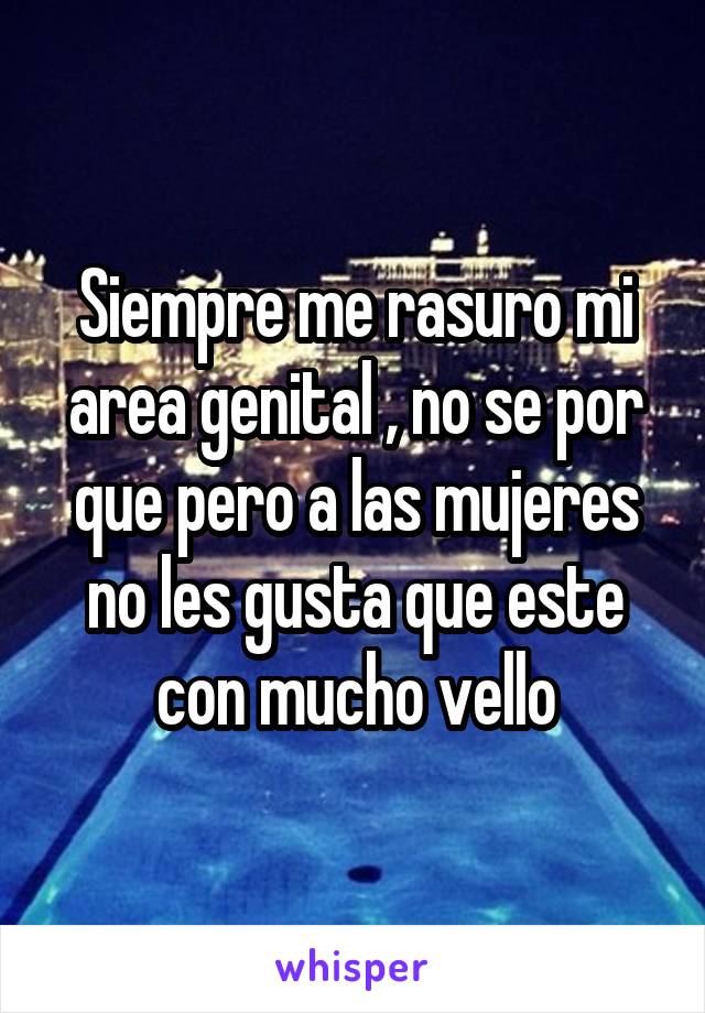 Siempre me rasuro mi area genital , no se por que pero a las mujeres no les gusta que este con mucho vello