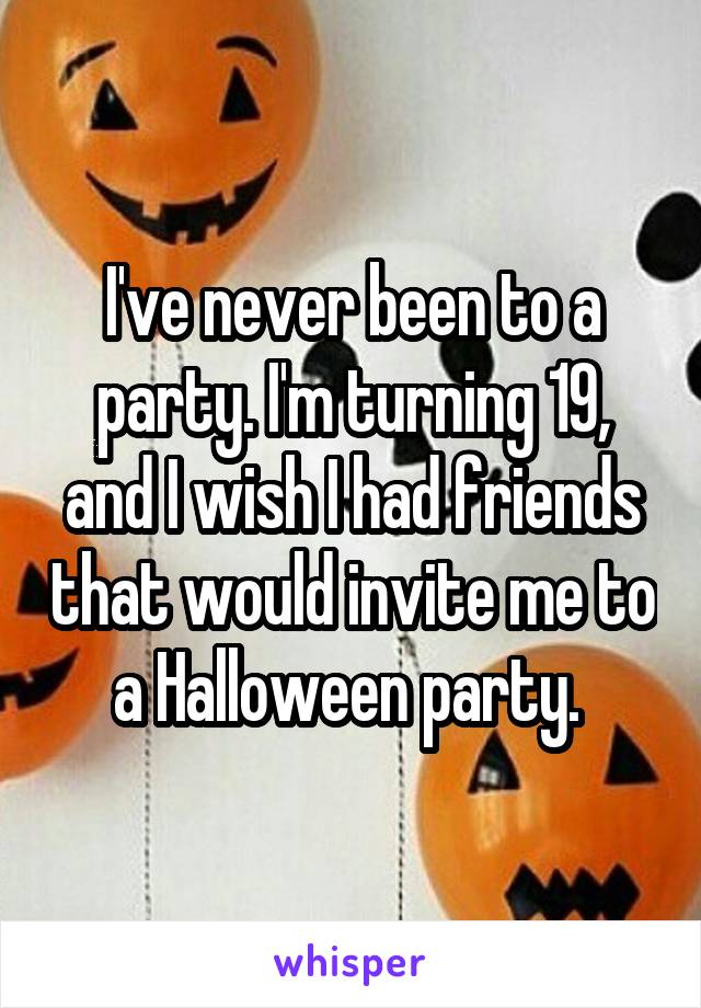 I've never been to a party. I'm turning 19, and I wish I had friends that would invite me to a Halloween party. 