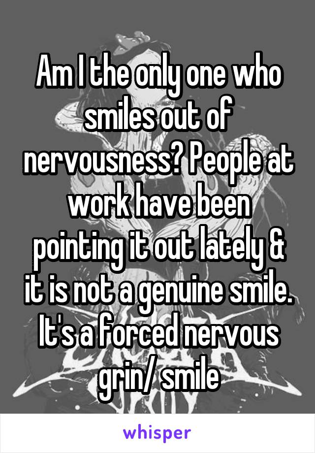 Am I the only one who smiles out of nervousness? People at work have been pointing it out lately & it is not a genuine smile. It's a forced nervous grin/ smile