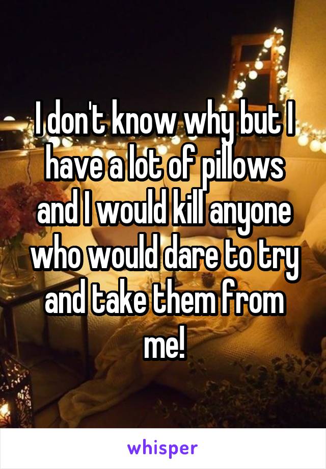 I don't know why but I have a lot of pillows and I would kill anyone who would dare to try and take them from me!