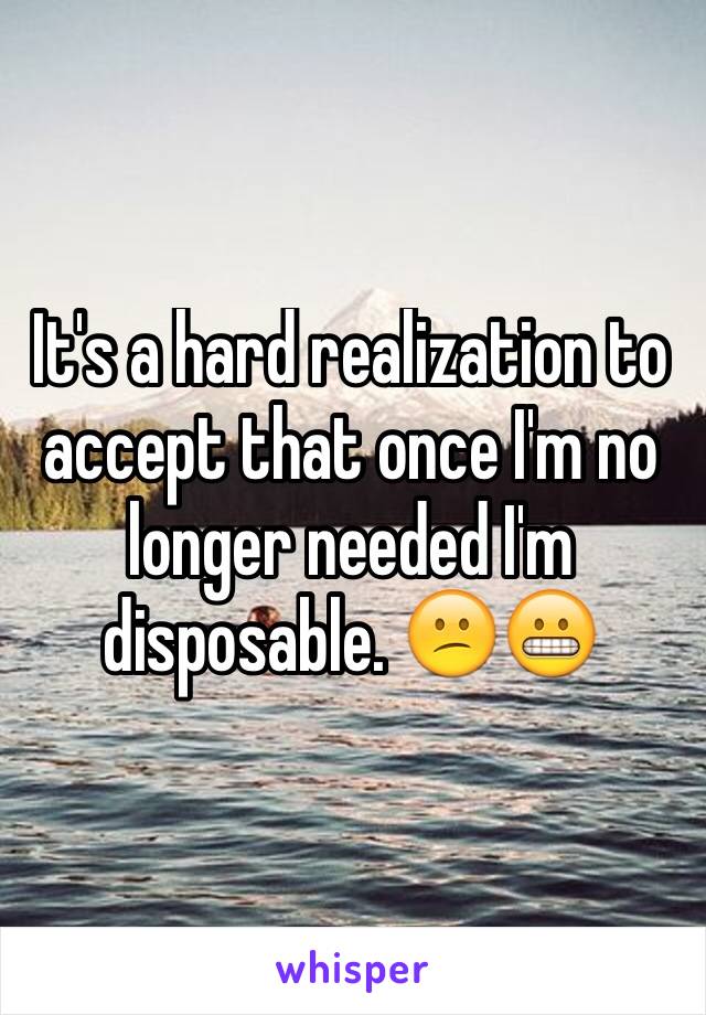 It's a hard realization to accept that once I'm no longer needed I'm disposable. 😕😬