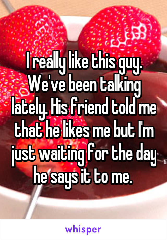 I really like this guy. We've been talking lately. His friend told me that he likes me but I'm just waiting for the day he says it to me. 