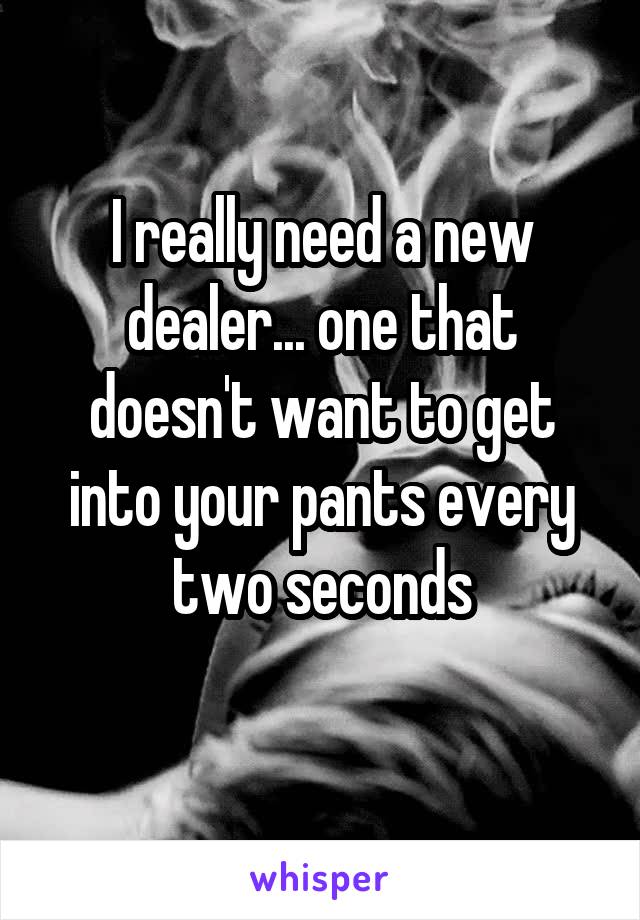 I really need a new dealer... one that doesn't want to get into your pants every two seconds
