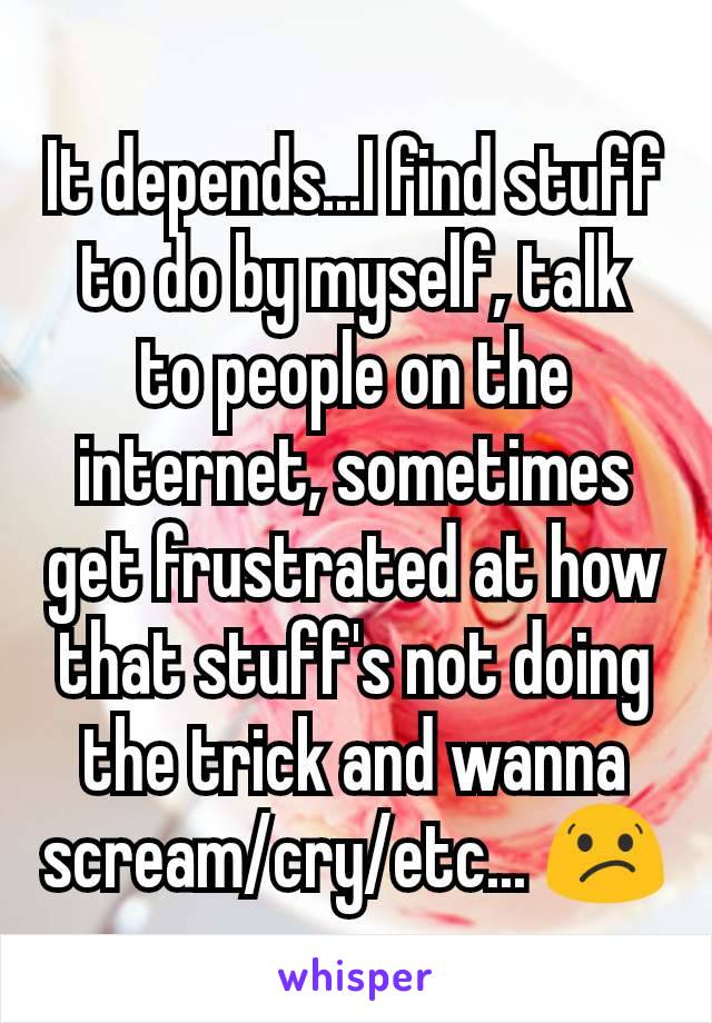 It depends...I find stuff to do by myself, talk to people on the internet, sometimes get frustrated at how that stuff's not doing the trick and wanna scream/cry/etc... 😕