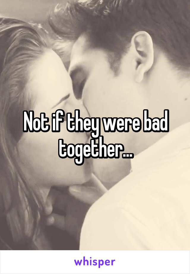 Not if they were bad together...