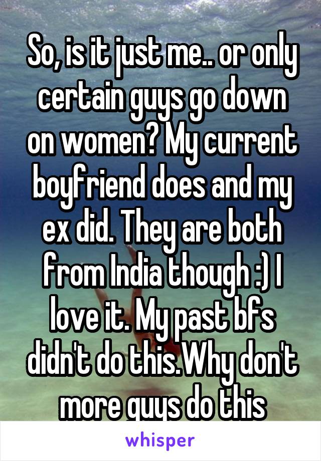 So, is it just me.. or only certain guys go down on women? My current boyfriend does and my ex did. They are both from India though :) I love it. My past bfs didn't do this.Why don't more guys do this