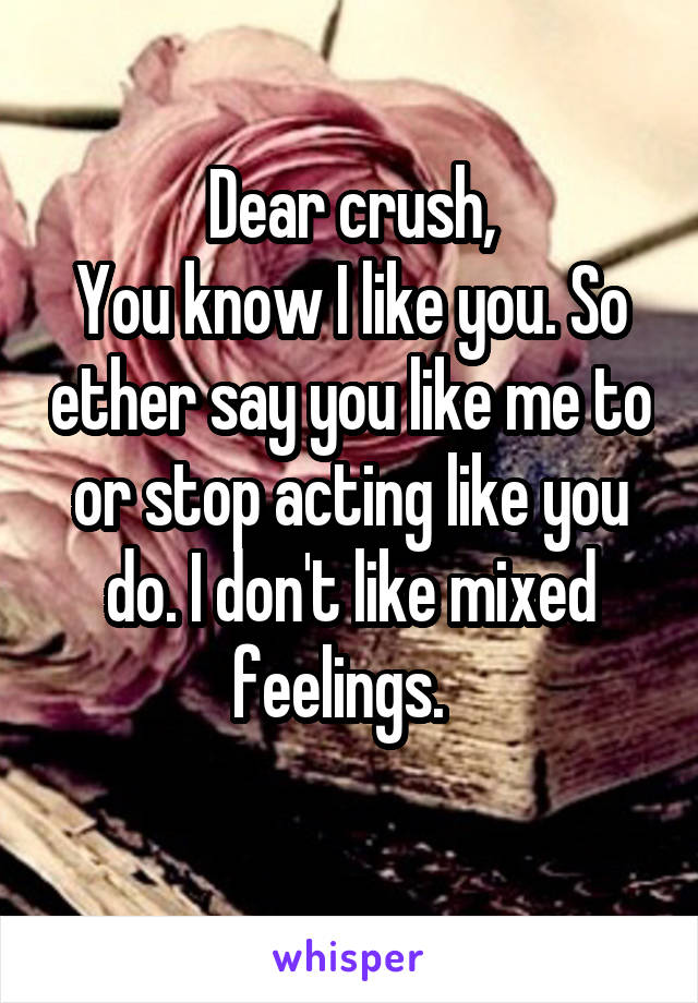  Dear crush, 
You know I like you. So ether say you like me to or stop acting like you do. I don't like mixed feelings.  
  