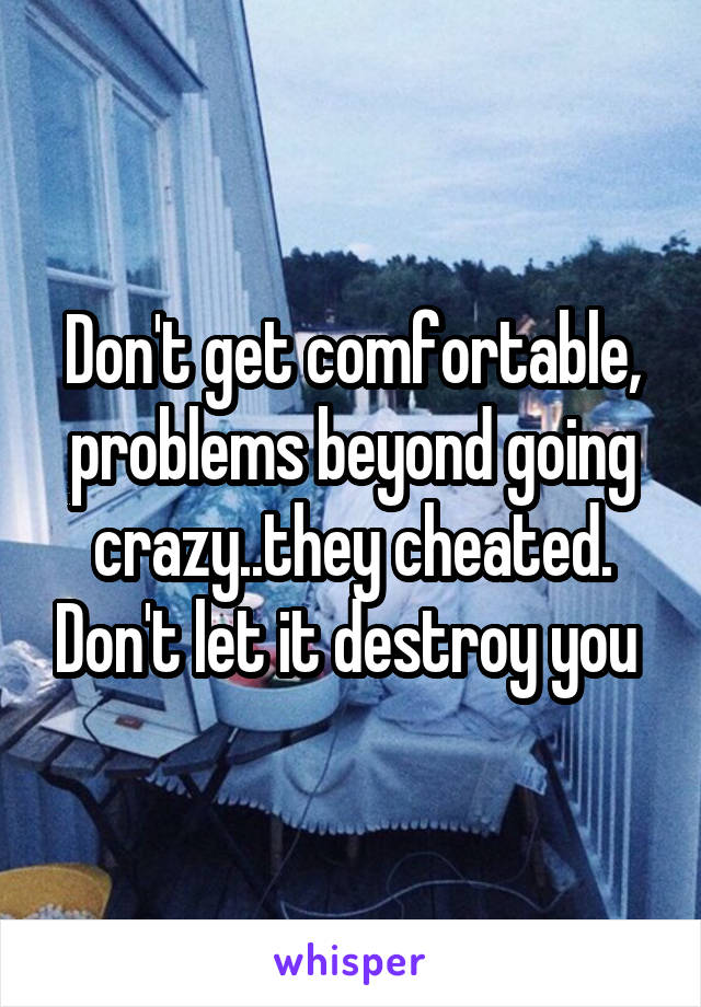 Don't get comfortable, problems beyond going crazy..they cheated. Don't let it destroy you 