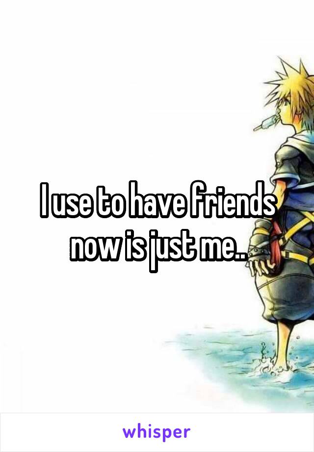 I use to have friends now is just me..