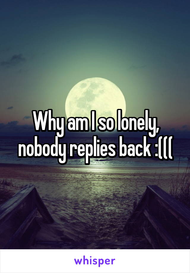 Why am I so lonely, nobody replies back :(((