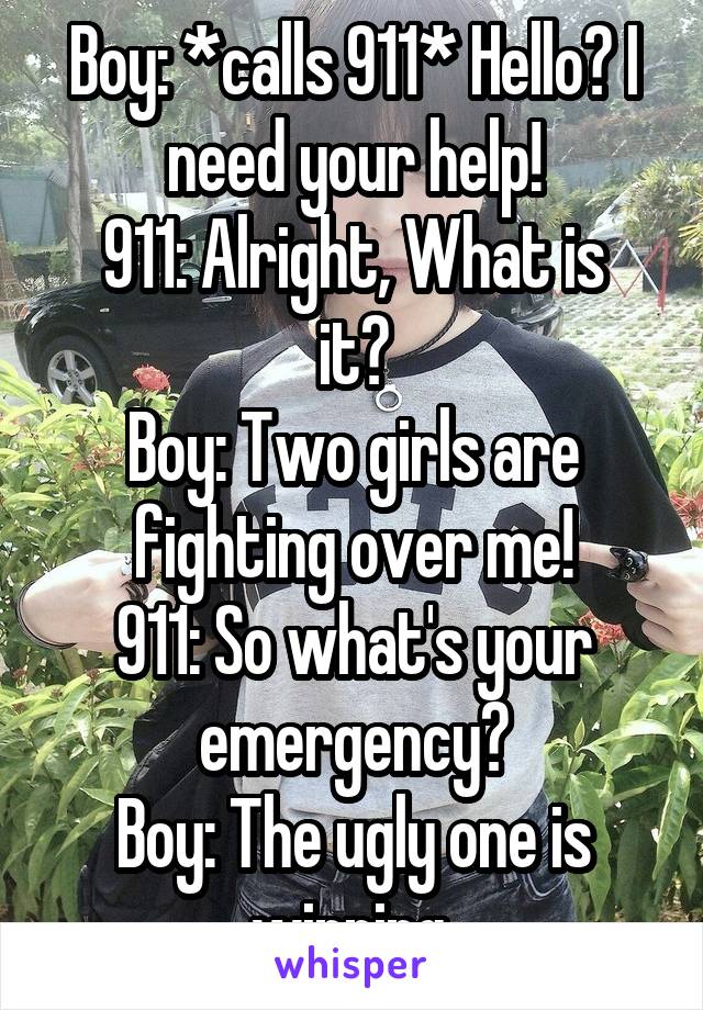 Boy: *calls 911* Hello? I need your help!
911: Alright, What is it?
Boy: Two girls are fighting over me!
911: So what's your emergency?
Boy: The ugly one is winning.